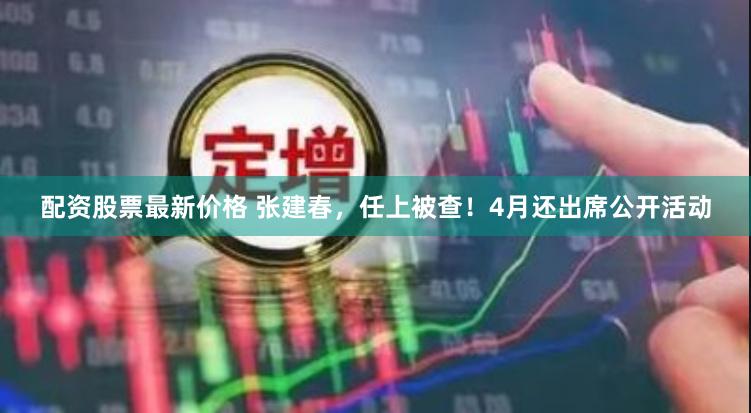 配资股票最新价格 张建春，任上被查！4月还出席公开活动