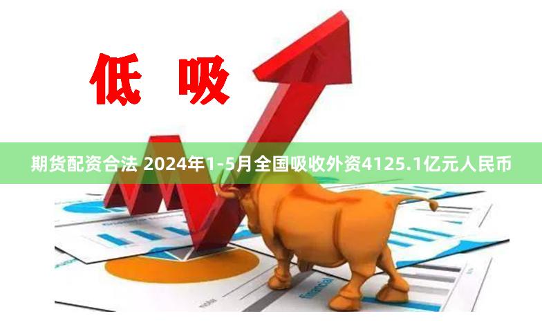 期货配资合法 2024年1-5月全国吸收外资4125.1亿元人民币