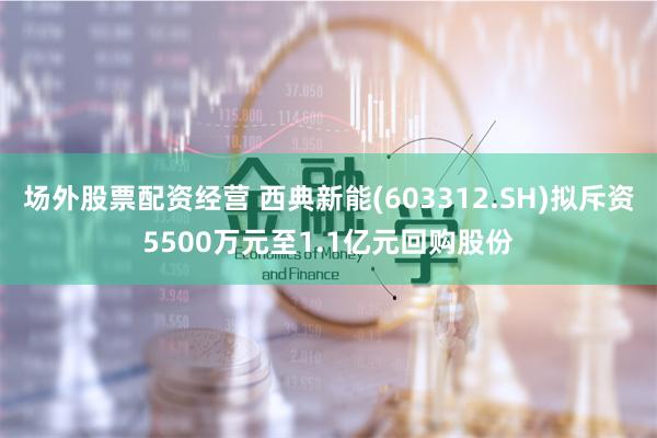 场外股票配资经营 西典新能(603312.SH)拟斥资5500万元至1.1亿元回购股份