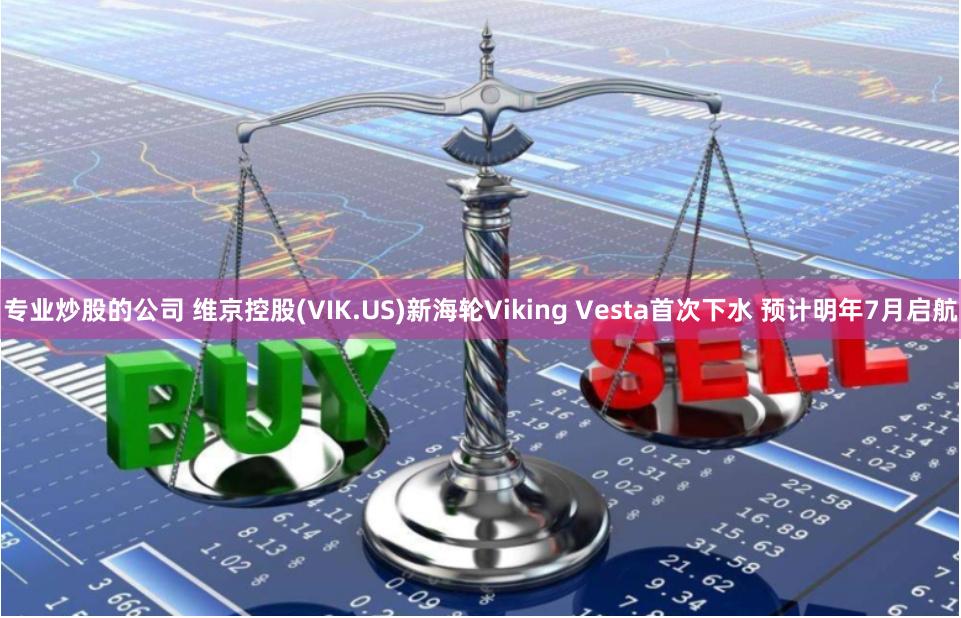 专业炒股的公司 维京控股(VIK.US)新海轮Viking Vesta首次下水 预计明年7月启航